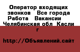  Оператор входящих звонков - Все города Работа » Вакансии   . Челябинская обл.,Касли г.